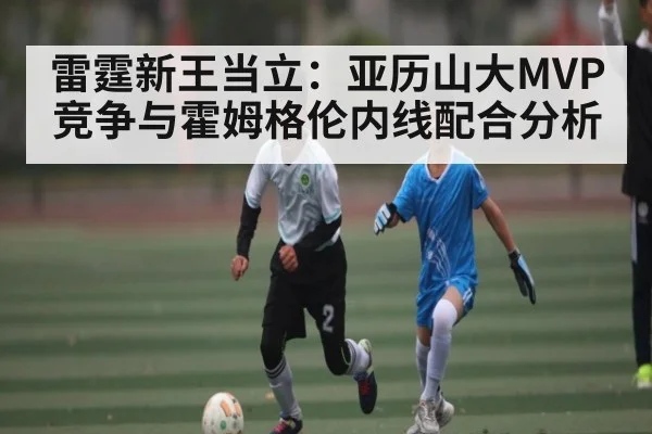 雷霆新王当立：亚历山大MVP竞争与霍姆格伦内线配合分析