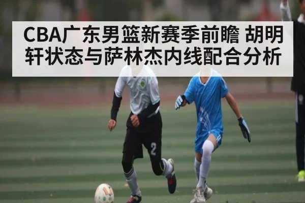 CBA广东男篮新赛季前瞻 胡明轩状态与萨林杰内线配合分析