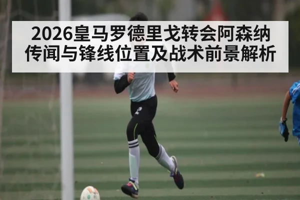 2026皇马罗德里戈转会阿森纳传闻与锋线位置及战术前景解析